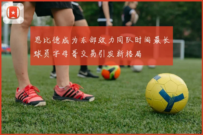 恩比德成为东部效力同队时间最长球员字母哥交易引发新格局