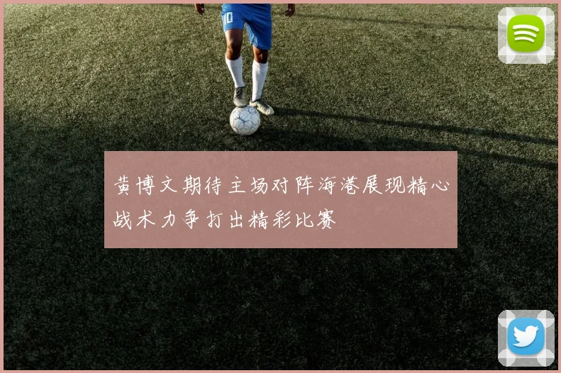 黄博文期待主场对阵海港展现精心战术力争打出精彩比赛