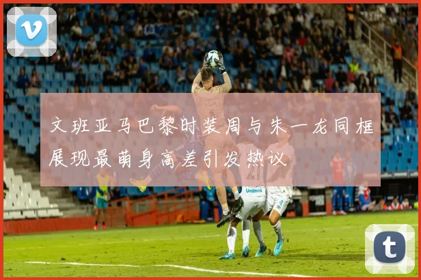 文班亚马巴黎时装周与朱一龙同框展现最萌身高差引发热议