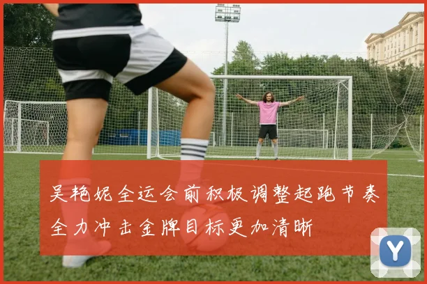吴艳妮全运会前积极调整起跑节奏全力冲击金牌目标更加清晰
