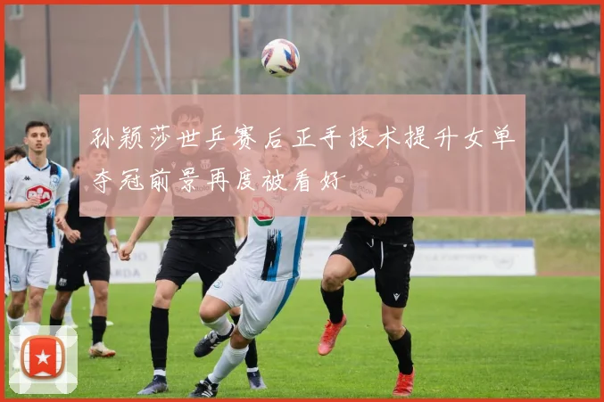 孙颖莎世乒赛后正手技术提升女单夺冠前景再度被看好