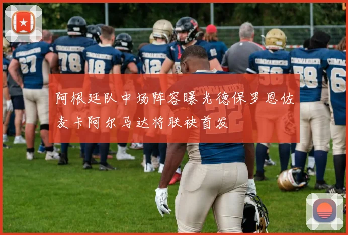阿根廷队中场阵容曝光德保罗恩佐麦卡阿尔马达将联袂首发