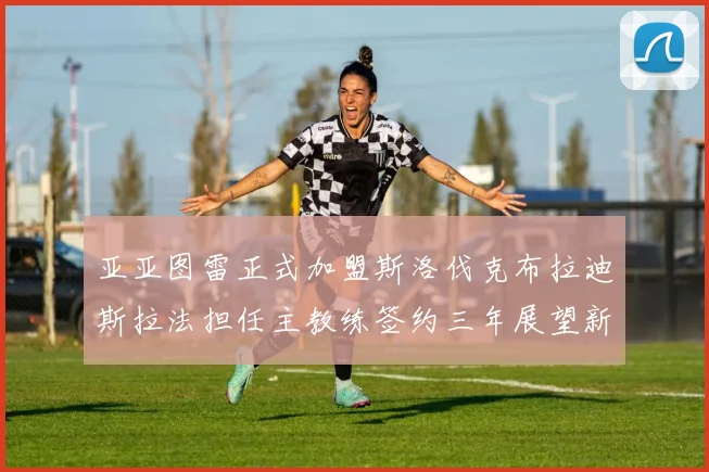 亚亚图雷正式加盟斯洛伐克布拉迪斯拉法担任主教练签约三年展望新篇章