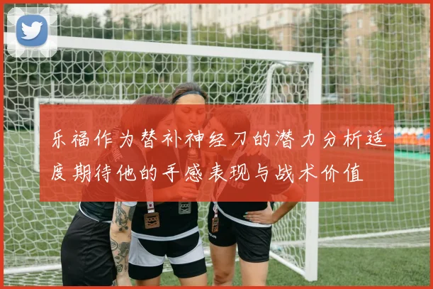 乐福作为替补神经刀的潜力分析适度期待他的手感表现与战术价值
