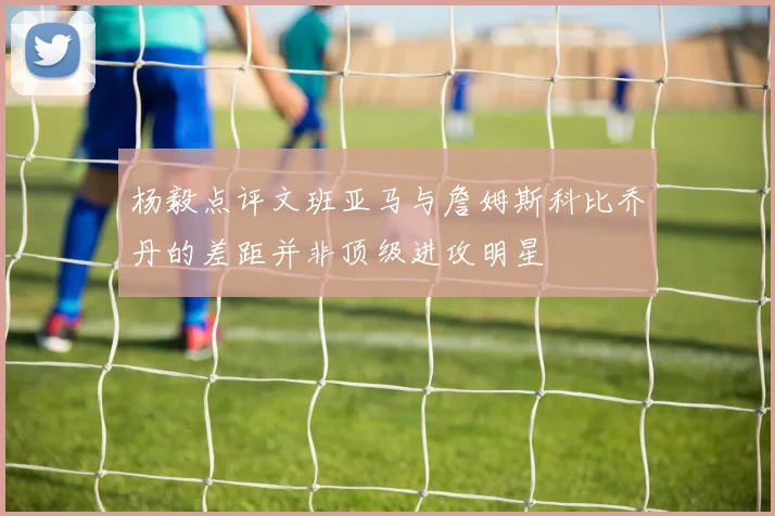 杨毅点评文班亚马与詹姆斯科比乔丹的差距并非顶级进攻明星