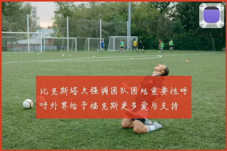 比克斯塔夫强调团队团结重要性呼吁外界给予福克斯更多爱与支持
