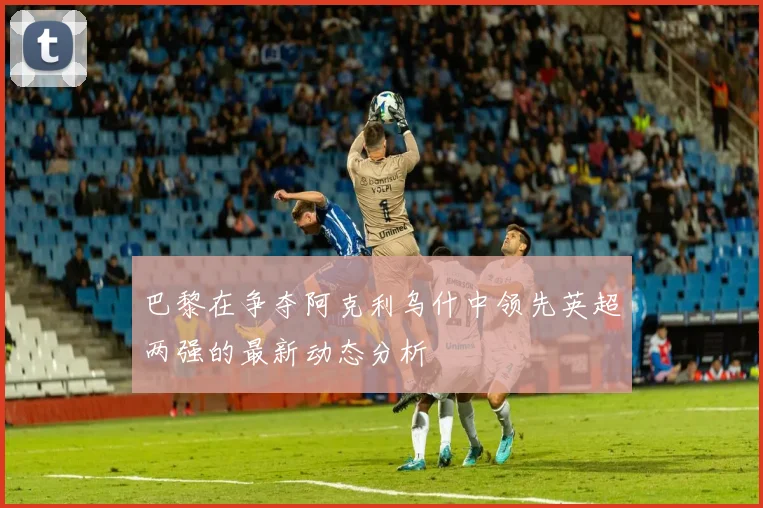 巴黎在争夺阿克利乌什中领先英超两强的最新动态分析