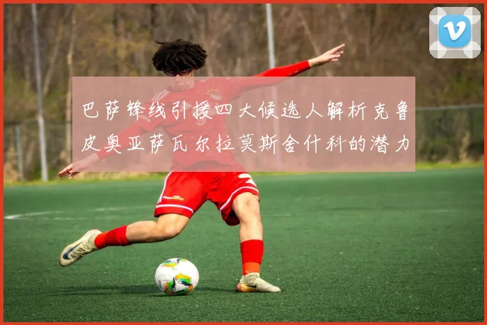巴萨锋线引援四大候选人解析克鲁皮奥亚萨瓦尔拉莫斯舍什科的潜力与前景