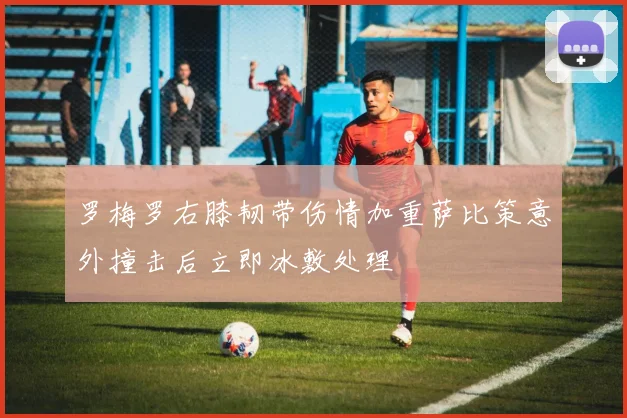罗梅罗右膝韧带伤情加重萨比策意外撞击后立即冰敷处理