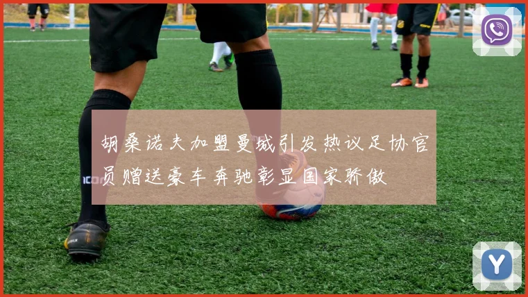 胡桑诺夫加盟曼城引发热议足协官员赠送豪车奔驰彰显国家骄傲