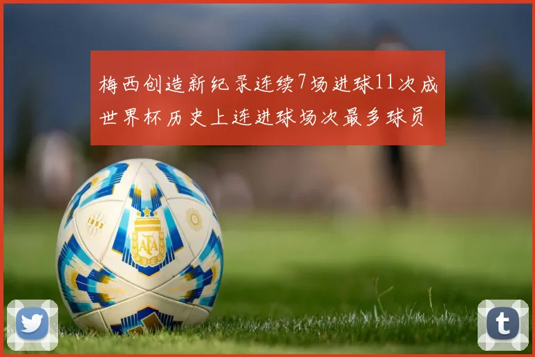 梅西创造新纪录连续7场进球11次成世界杯历史上连进球场次最多球员