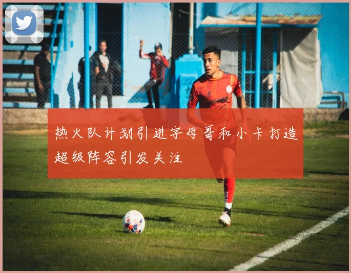 热火队计划引进字母哥和小卡打造超级阵容引发关注