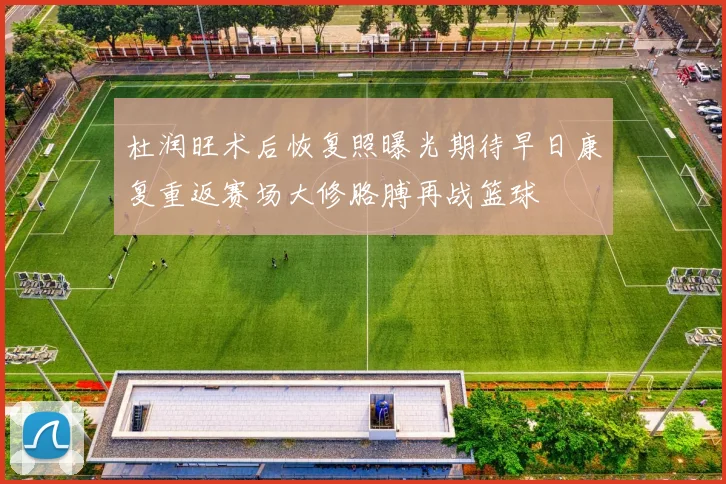杜润旺术后恢复照曝光期待早日康复重返赛场大修胳膊再战篮球