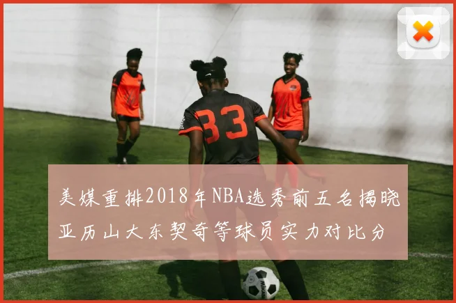 美媒重排2018年NBA选秀前五名揭晓亚历山大东契奇等球员实力对比分析