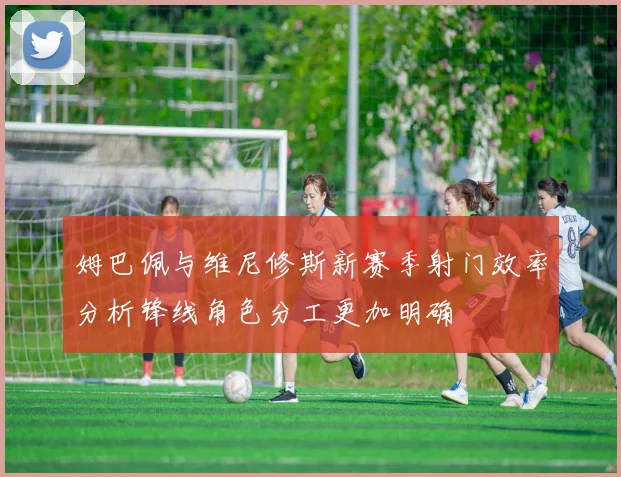 姆巴佩与维尼修斯新赛季射门效率分析锋线角色分工更加明确